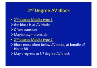 2nd Degree AV Block 

•  2nd degree Mobitz type 1 
 the block is at AV Node 
 OLen transient 
 Maybe asymptomaFc 
•  2nd degree Mobitz type 2 
 Block most oLen below AV node, at bundle of 
   His or BB 
 May progress to 3rd degree AV block  
 