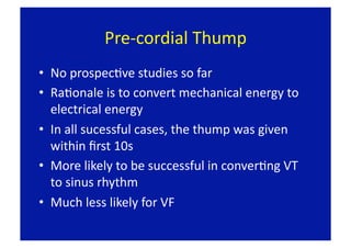 Pre‐cordial Thump 
•  No prospecFve studies so far 
•  RaFonale is to convert mechanical energy to 
   electrical energy 
•  In all sucessful cases, the thump was given 
   within ﬁrst 10s 
•  More likely to be successful in converFng VT 
   to sinus rhythm 
•  Much less likely for VF 
 
