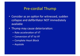 Pre‐cordial Thump 
•  Consider as an opFon for witnessed, sudden 
   collapse and deﬁbrillator NOT immediately 
   available 
•  Thump may cause deterioraFon: 
  –  Rate acceleraFon of VT 
  –  Conversion of VT to VF 
  –  Complete Heart Block 
  –  Asystole 
 