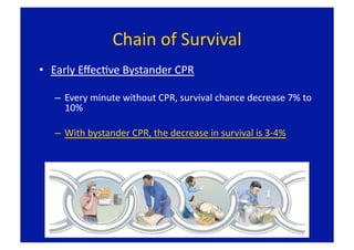 Chain of Survival 
•  Early EﬀecFve Bystander CPR 

   –  Every minute without CPR, survival chance decrease 7% to 
      10% 

   –  With bystander CPR, the decrease in survival is 3‐4% 
 