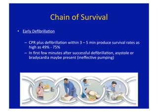 Chain of Survival 
•  Early DeﬁbrillaFon 

    –  CPR plus deﬁbrillaFon within 3 – 5 min produce survival rates as 
       high as 49% ‐ 75% 
    –  In ﬁrst few minutes aLer successful deﬁbrillaFon, asystole or 
       bradycardia maybe present (ineﬀecFve pumping) 
 