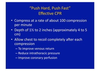 “Push Hard, Push Fast” 
                EﬀecFve CPR 
•  Compress at a rate of about 100 compression 
   per minute 
•  Depth of 1½ to 2 inches (approximately 4 to 5 
   cm) 
•  Allow chest to recoil completely aLer each 
   compression 
  –  To improve venous return 
  –  Reduce intrathoracic pressure 
  –  Improve coronary perfusion 
 