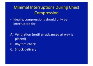 Minimal InterrupFons During Chest 
             Compression 
•  Ideally, compressions should only be 
   interrupted for 

A.  VenFlaFon (unFl an advanced airway is 
    placed) 
B.  Rhythm check 
C.  Shock delivery 
 