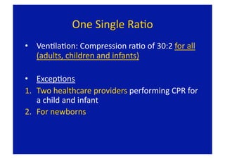 One Single RaFo 
•  VenFlaFon: Compression raFo of 30:2 for all 
   (adults, children and infants) 

•  ExcepFons 
1.  Two healthcare providers performing CPR for 
    a child and infant 
2.  For newborns 
 