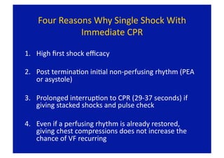Four Reasons Why Single Shock With 
              Immediate CPR 

1.  High ﬁrst shock eﬃcacy 

2.  Post terminaFon iniFal non‐perfusing rhythm (PEA 
    or asystole)  

3.  Prolonged interrupFon to CPR (29‐37 seconds) if 
    giving stacked shocks and pulse check 

4.  Even if a perfusing rhythm is already restored, 
    giving chest compressions does not increase the 
    chance of VF recurring 
 