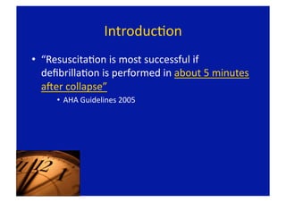 IntroducFon 
•  “ResuscitaFon is most successful if 
   deﬁbrillaFon is performed in about 5 minutes 
   aLer collapse” 
     •  AHA Guidelines 2005 
 