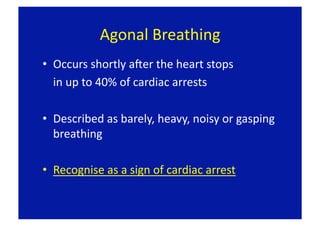Agonal Breathing 
•  Occurs shortly aLer the heart stops  
   in up to 40% of cardiac arrests 

•  Described as barely, heavy, noisy or gasping 
   breathing 

•  Recognise as a sign of cardiac arrest 
 