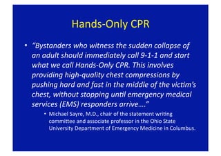 Hands‐Only CPR 
•  “Bystanders who witness the sudden collapse of 
   an adult should immediately call 9‐1‐1 and start 
   what we call Hands‐Only CPR. This involves 
   providing high‐quality chest compressions by 
   pushing hard and fast in the middle of the vicBm’s 
   chest, without stopping unBl emergency medical 
   services (EMS) responders arrive….” 
      •  Michael Sayre, M.D., chair of the statement wriFng 
         commipee and associate professor in the Ohio State 
         University Department of Emergency Medicine in Columbus. 
 