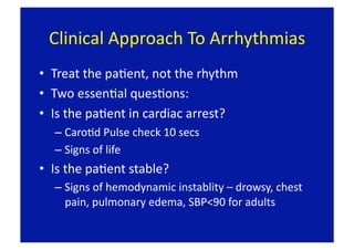 Clinical Approach To Arrhythmias 
•  Treat the paFent, not the rhythm 
•  Two essenFal quesFons: 
•  Is the paFent in cardiac arrest? 
  –  CaroFd Pulse check 10 secs 
  –  Signs of life 
•  Is the paFent stable? 
  –  Signs of hemodynamic instablity – drowsy, chest 
     pain, pulmonary edema, SBP<90 for adults 
 