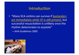 IntroducFon 
•  “Many SCA vicFms can survive if bystanders 
   act immediately while VF is sFll present, but 
   successful resuscitaFon is unlikely once the 
   rhythm deteriorates to asystole” 
  –  AHA Guidelines 2005 
 