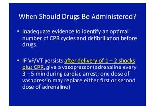 When Should Drugs Be Administered? 
•  Inadequate evidence to idenFfy an opFmal 
   number of CPR cycles and deﬁbrillaFon before 
   drugs. 

•  IF VF/VT persists aLer delivery of 1 – 2 shocks 
   plus CPR, give a vasopressor (adrenaline every 
   3 – 5 min during cardiac arrest; one dose of 
   vasopressin may replace either ﬁrst or second 
   dose of adrenaline) 
 