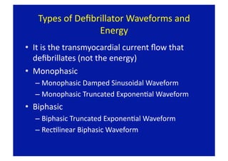 Types of Deﬁbrillator Waveforms and 
                 Energy 
•  It is the transmyocardial current ﬂow that 
   deﬁbrillates (not the energy) 
•  Monophasic 
   –  Monophasic Damped Sinusoidal Waveform 
   –  Monophasic Truncated ExponenFal Waveform 
•  Biphasic 
   –  Biphasic Truncated ExponenFal Waveform 
   –  RecFlinear Biphasic Waveform  
 