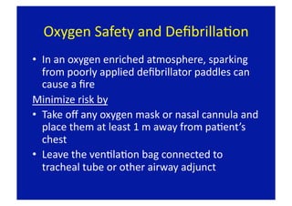 Oxygen Safety and DeﬁbrillaFon 
•  In an oxygen enriched atmosphere, sparking 
   from poorly applied deﬁbrillator paddles can 
   cause a ﬁre 
Minimize risk by 
•  Take oﬀ any oxygen mask or nasal cannula and 
   place them at least 1 m away from paFent’s 
   chest 
•  Leave the venFlaFon bag connected to 
   tracheal tube or other airway adjunct 
 