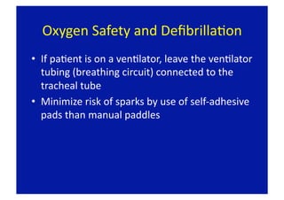 Oxygen Safety and DeﬁbrillaFon 
•  If paFent is on a venFlator, leave the venFlator 
   tubing (breathing circuit) connected to the 
   tracheal tube 
•  Minimize risk of sparks by use of self‐adhesive 
   pads than manual paddles 
 