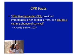 CPR Facts 
•  “EﬀecFve bystander CPR, provided 
   immediately aLer cardiac arrest, can double a 
   vicFm’s chance of survival” 
  –  AHA Guidelines 2005 
 