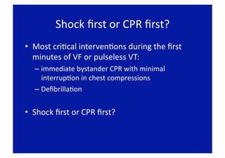 Shock ﬁrst or CPR ﬁrst? 
•  Most criFcal intervenFons during the ﬁrst 
   minutes of VF or pulseless VT: 
  –  immediate bystander CPR with minimal 
     interrupFon in chest compressions 
  –  DeﬁbrillaFon 


•  Shock ﬁrst or CPR ﬁrst? 
 