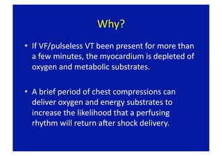 Why? 
•  If VF/pulseless VT been present for more than 
   a few minutes, the myocardium is depleted of 
   oxygen and metabolic substrates.  

•  A brief period of chest compressions can 
   deliver oxygen and energy substrates to 
   increase the likelihood that a perfusing 
   rhythm will return aLer shock delivery. 
 