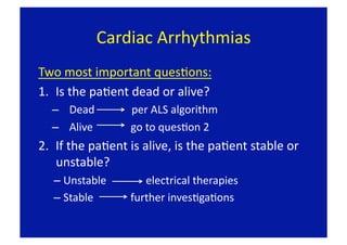 Cardiac Arrhythmias 
Two most important quesFons: 
1.  Is the paFent dead or alive? 
  –  Dead              per ALS algorithm 
  –  Alive         go to quesFon 2 
2.  If the paFent is alive, is the paFent stable or 
    unstable? 
   –  Unstable         electrical therapies 
   –  Stable         further invesFgaFons 
 