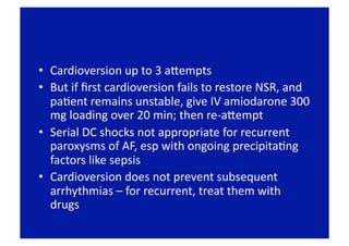 •  Cardioversion up to 3 apempts 
•  But if ﬁrst cardioversion fails to restore NSR, and 
   paFent remains unstable, give IV amiodarone 300 
   mg loading over 20 min; then re‐apempt 
•  Serial DC shocks not appropriate for recurrent 
   paroxysms of AF, esp with ongoing precipitaFng 
   factors like sepsis 
•  Cardioversion does not prevent subsequent 
   arrhythmias – for recurrent, treat them with 
   drugs 
 