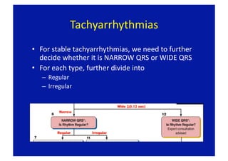 Tachyarrhythmias 
•  For stable tachyarrhythmias, we need to further 
   decide whether it is NARROW QRS or WIDE QRS 
•  For each type, further divide into 
   –  Regular 
   –  Irregular 
 