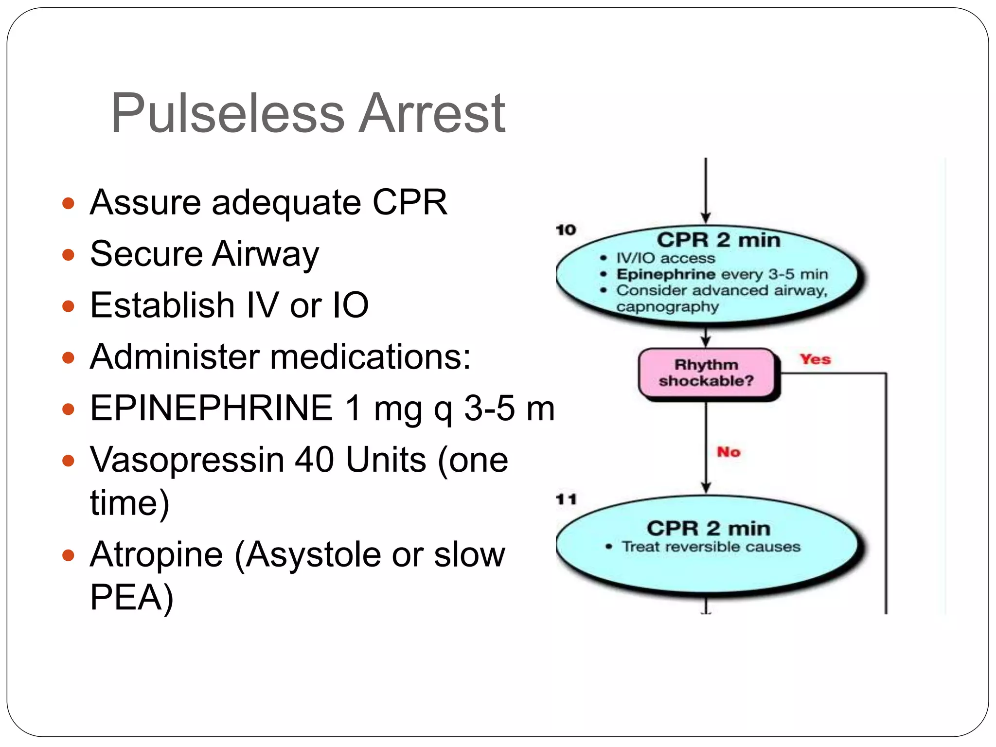 Pulseless Arrest
 Assure adequate CPR
 Secure Airway
 Establish IV or IO
 Administer medications:
 EPINEPHRINE 1 mg q 3-5 min
 Vasopressin 40 Units (one
time)
 Atropine (Asystole or slow
PEA)
 