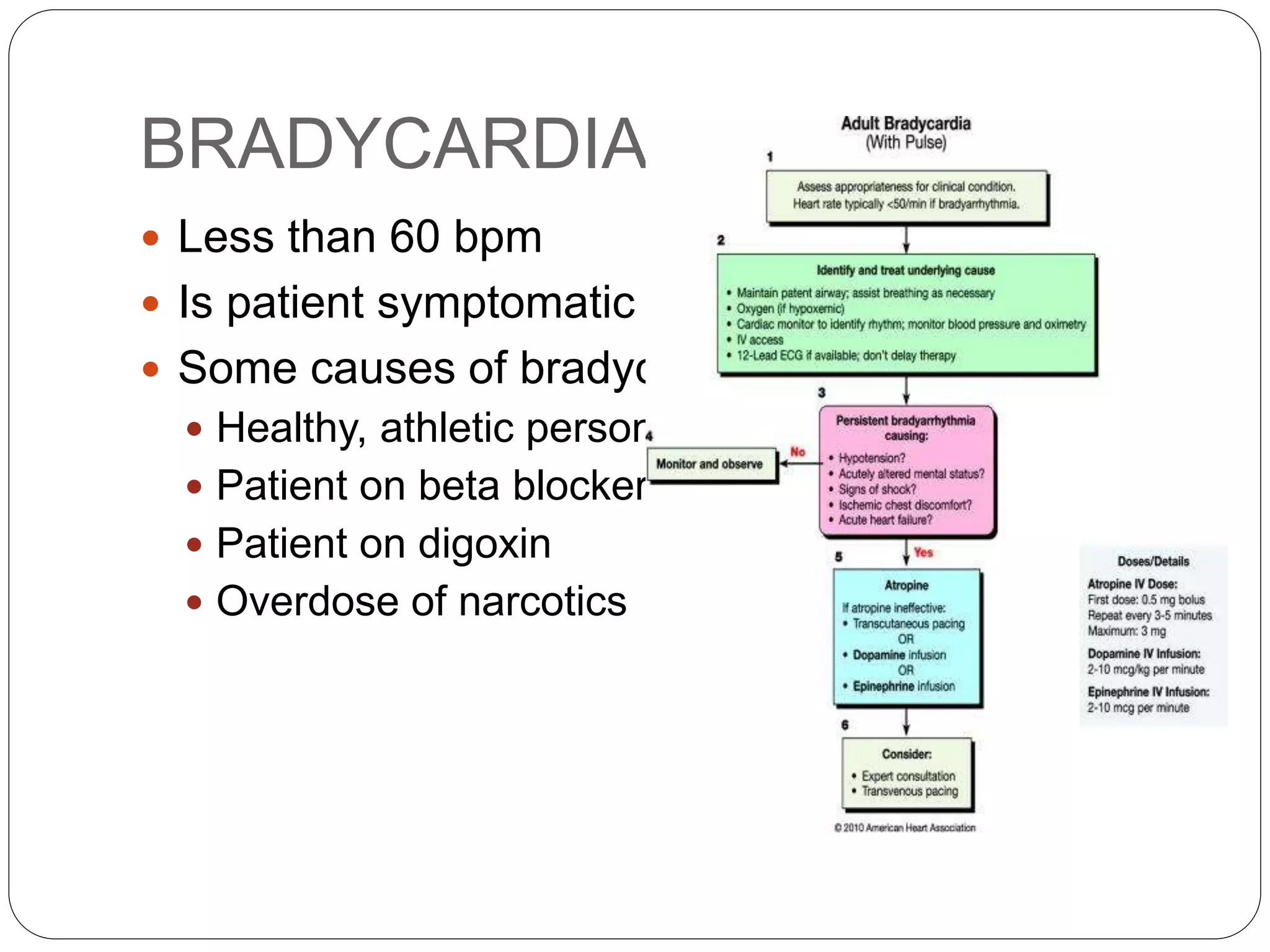 BRADYCARDIA
 Less than 60 bpm
 Is patient symptomatic ?
 Some causes of bradycardia
 Healthy, athletic person
 Patient on beta blockers
 Patient on digoxin
 Overdose of narcotics
 