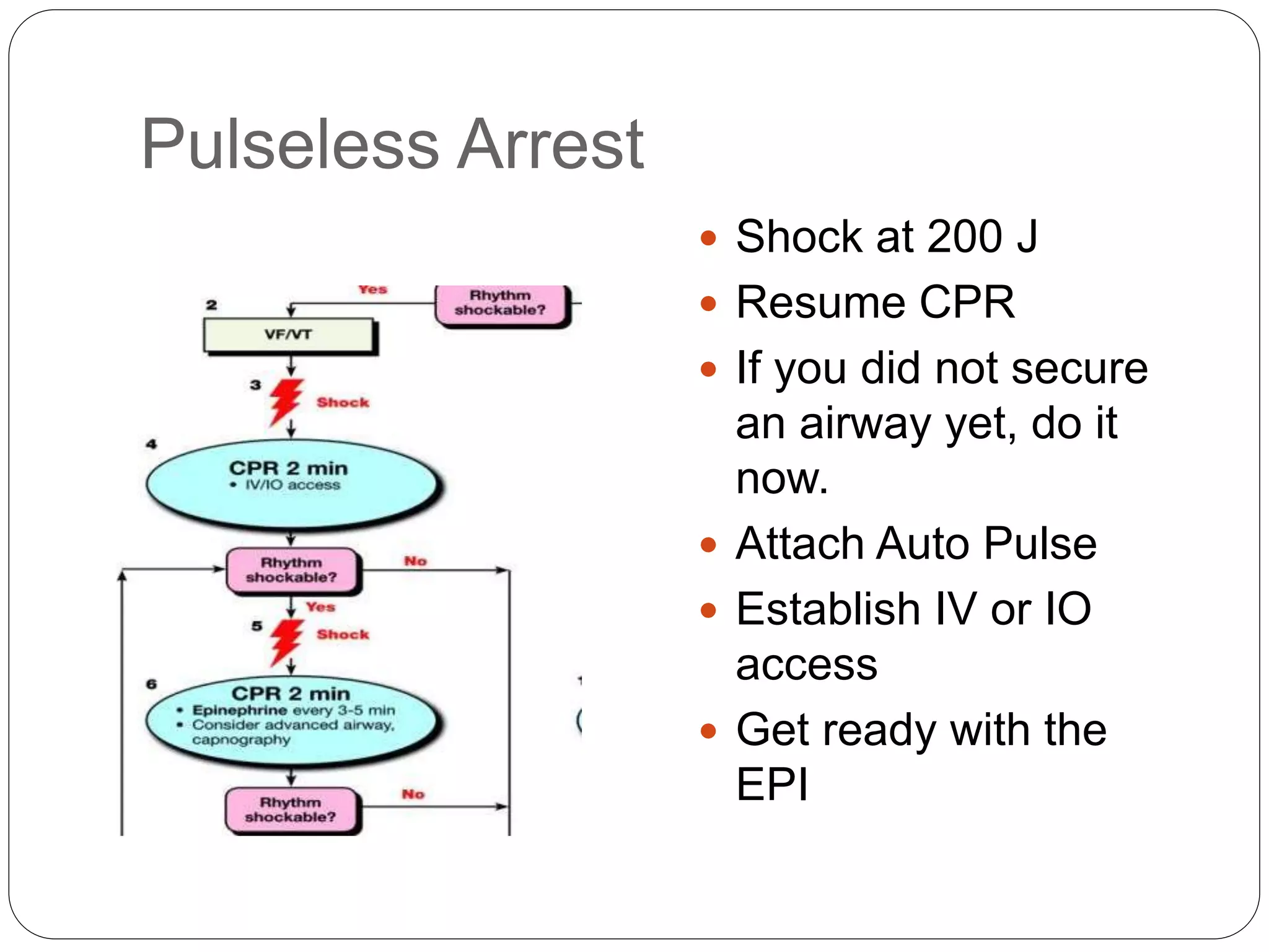 Pulseless Arrest
 Shock at 200 J
 Resume CPR
 If you did not secure
an airway yet, do it
now.
 Attach Auto Pulse
 Establish IV or IO
access
 Get ready with the
EPI
 