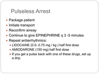 Pulseless Arrest
 Package patient
 Initiate transport
 Reconfirm airway
 Continue to give EPINEPHRINE q 3 -5 minutes
 Repeat antiarrhythmics:
 LIDOCAINE (0.5- 0.75 mg / kg ) half first dose
 AMIODARONE (150 mg) half first dose
 If you get a pulse back with one of these drugs, set up
a drip.
 