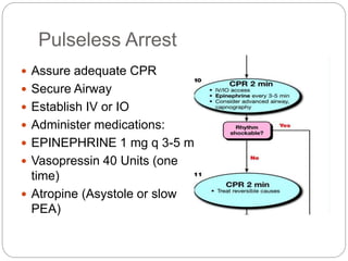 Pulseless Arrest
 Assure adequate CPR
 Secure Airway
 Establish IV or IO
 Administer medications:
 EPINEPHRINE 1 mg q 3-5 min
 Vasopressin 40 Units (one
time)
 Atropine (Asystole or slow
PEA)
 