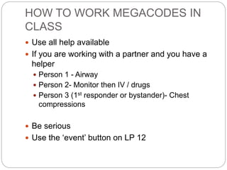 HOW TO WORK MEGACODES IN
CLASS
 Use all help available
 If you are working with a partner and you have a
helper
 Person 1 - Airway
 Person 2- Monitor then IV / drugs
 Person 3 (1st responder or bystander)- Chest
compressions
 Be serious
 Use the ‘event’ button on LP 12
 