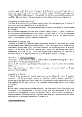 La cocaina può anche determinare l’insorgenza di tachiaritmie a complessi larghi con vari
meccanismi, tra cui il blocco dei canali del Na a livello cardiaco. Un trattamento suggerito è
l’utilizzo di NaHCO3 8.4% 1 mL/kg ev in bolo, ripetibile fino ad ottenere una stabilità emodinamica
e un QRS < 120 msec. Ci sono evidenze discordanti relative alla somministrazione di Lidocaina.
Intossicazione da Antidepressivi triciclici
L’overdose da antidepressivi triciclici può causare blocco dei canali cardiaci per il Sodio e di
conseguenza ipotensione e tachiaritmie a complessi larghi.
Nei casi di ACC secondario a questo tipo di intossicazione sono raccomandate le manovre BLS e
ACLS standard.
Nel trattamento trova indicazione EBM l’utilizzo di NaHCO3 8.4% 1 mL/kg ev in bolo, ripetibile fino
ad ottenere una stabilità emodinamica e un QRS < 120 msec (Classe IIb LOE C). NB: Monitorare
l’ipernatremia e l’alkalemia indotte (trattare se Na > 155 mEq/L e pH > 7.55). Viene suggerito,
inoltre, l’ausilio di vasopressori per sostenere l’ipotensione.
Intossicazione da Anestetici locali
L’infusione ev accidentale di anestetici locali (Bupivacaina, Mepivacaina, Lidocaina) può causare
crisi epilettiche e collasso cardiovascolare fino all’ACC. Clinical Case reports e studi controllati sugli
animali hanno evidenziato la rapida risoluzione dei sintomi con la somministrazione di Emulsioni
lipidiche 20% 1.5 mL/kg ev in bolo, ripetibile ogni 5 minuti fino ad ottenere una stabilità
emodinamica (Classe IIb LOE C). Alcuni lavori suggeriscono di proseguire con l’infusione di
mantenimento a 0.25 mL/kg/min per almeno 30-60 minuti (dose massima 12 mL/kg).
Intossicazione da Monossido di Carbonio
L’intossicazione da CO determina riduzione del trasporto di O2 da parte dell’emoglobina e danno
cellulare diretto a livello miocardico e cerebrale.
Nei casi di ACC secondario a questo tipo di intossicazione sono raccomandate le manovre BLS e
ACLS standard.
Alcuni studi evidenziano un miglior outcome neurologico nei pazienti trattati con Terapia
Iperbarica (Classe IIb LOE C).
Intossicazione da Cianuro
Il Cianuro è un componente chimico sorprendentemente diffuso. E’ anche il maggiore
componente del fumo prodotto durante un incendio, pertanto bisogna prenderlo in
considerazione nelle vittime che hanno inalato tale fumo quando presentino ipotensione, sintomi
da depressione del SNC (apnea centrale, crisi epilettiche), acidosi lattica, fuliggine nelle narici e
nell’escreato.
Nei casi
Nei casi di ACC o importante instabilità emodinamica secondari a questo tipo di intossicazione è
raccomandata la somministrazione di antidoti specifici, quali Idrossicobalamina o Nitrati ev.
Entrambi legano rapidamente il Cianuro nel siero riducendo gli effetti tossici di tale sostanza. In
aggiunta può essere somministrato Sodio Tiosolfato che trasforma il Cianuro in Tiocianato (forma
meno tossica) e ne promuove l’eliminazione. (Classe I LOE B).
Tamponamento cardiaco
 