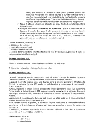 locale, specialmente in prossimità della pleura parietale (molto ben
innervata). All'ingresso nello spazio pleurico, si avverte un flusso d'aria: il
tubo (non mandrinato) può essere quindi inserito con l'aiuto della pinza che
ne afferra e ne guida la punta; l'opacizzarsi dell'interno del tubo durante i
respiri del paziente è indicativo del corretto posizionamento intrapleurico.
 fissare il catetere solidamente alla cute con seta, chiudendo simultaneamente la
breccia cutanea
 collegare saldamente all'apparato di aspirazione. Questo è costituito da un
boccione di raccolta (nel quale il tubo-paziente è immerso per almeno 2 cm in
acqua) collegato ad un secondo boccione che funge da regolatore di depressione (-
5/-25 cm di H2O) mediante valvola ad acqua e che, a sua volta, è connesso alla
pompa di vuoto (un terzo boccione è talvolta interposto).
Durante le manovre, attenzione a…
… lacerazione del polmone
… emorragie o ematomi locali
… malposizionamento del tubo
… ”perdita d'aria” dal sistema (insufficiente chiusura della breccia cutanea, presenza di buchi nel
tratto extrapleurico del drenaggio…)
Trombosi coronarica (IMA)
Perdità di un’attività cardiaca efficace per necrosi massiva del miocardio.
Trattamento: vedi capitolo relativo delle dispense ACLS.
Trombosi polmonare (TEPA)
L’embolia polmonare massiva può essere causa di arresto cardiaco (in genere determina
l’instaurarsi di una PEA). Il 10% dei pz con EPA riconosciuta muore entro 60 minuti.
In pazienti in arresto cardiaco senza una diagnosi certa di embolia polmonare, il trattamento
fibrinolitico routinario durante RCP non ha un reale beneficio e pertanto non è raccomandato
(Classe III LOE A).
Tuttavia, in pazienti in arresto cardiaco con sospetta embolia polmonare, alcuni studi supportano
l’evidenza che la fibrinolisi durante RCP può aumentare la sopravvivenza e migliorare l’outcome
neurologico a lungo termine, nonostante il potenziale incremento del rischio di sanguinamento
massivo.
L’esecuzione di ecocardiografia d’urgenza può essere un valido aiuto per il riconoscimento di
embolia polmonare e della presenza di trombi.
In un ristretto numero di pazienti, la letteratura segnala l’esecuzione di tromboembolectomia
percutanea e di embolectomie chirugica con successo, precedute o meno da trattamento
fibrinolitico.
In conclsione, in pazienti con arresto cardiaco dovuto a sospetta o certa TEPA è ragionevole
somministrare fibrinolitici (Classe IIa LOE B).
Fattori di rischio per TEPA:
 età > 40 anni
 obesità grave
 