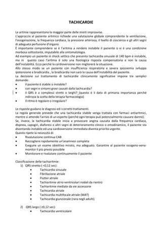 TACHICARDIE
Le aritmie rappresentano la maggior parte delle morti improvvise.
L’approccio al paziente aritmico richiede una valutazione globale comprendente la ventilazione,
l’ossigenazione, la frequenza cardiaca, la pressione arteriosa, il livello di coscienza e gli altri segni
di adeguata perfusione d’organo.
È importante comprendere se è l’aritmia a rendere instabile il paziente o vi è una condizione
morbosa sottostante, imputabile alla sintomatologia.
Ad esempio un paziente in shock settico che presenta tachicardia sinusale di 140 bpm è instabile,
ma in questo caso l’aritmia è solo una fisiologica risposta compensatoria e non la causa
dell’instabilità. Ecco perché la cardioversione non migliorerà la situazione.
Allo stesso modo se un paziente con insufficienza respiratoria e severa ipossiemia sviluppa
ipotensione e bradicardia , la bradicardia non sarà la causa dell’instabilità del paziente.
La decisione sul trattamento di tachicardie clinicamente significative impone tre semplici
domande:
 il paziente è stabile o instabile?
 con segni e sintomi gravi causati dalla tachicardia?
 il QRS è a complessi stretti o larghi? (questo è il dato di primaria importanza perché
indirizza la scelta della terapia farmacologia)
 Il ritmo è regolare o irregolare?
Le risposte guidano le diagnosi ed i corretti trattamenti.
La regola generale prevede che una tachicardia stabile venga trattata con farmaci antiaritmici,
mentre si attende l’arrivo di un esperto (perché ogni terapia può potenzialmente causare danno).
Se, invece, la tachicardia stabile inizia a provocare angina causata dalla frequenza cardiaca,
dispnea, capogiri, diaforesi o altri segni di deterioramento clinico o emodinamico, il paziente sta
diventando instabile ed una cardioversione immediata diventa priorità urgente.
Questo ripete la necessità di:
 Rivalutazione continua CAB
 Raccogliere rapidamente un’anamnesi completa
 Eseguire un esame obiettivo mirato, ma adeguato. Garantire al paziente ossigeno-vena-
monitor il più presto possibile
 Monitorare e rivalutare continuamente il paziente
Classificazione delle tachiaritmie:
1) QRS stretto ( <0,12 sec):
 Tachicardia sinusale
 Fibrillazione atriale
 Flutter atriale
 Tachiaritmie atrio-ventricolari nodali da rientro
 Tachiaritmie mediate da vie accessorie
 Tachicardia atriale
 Tachicardia multifocale atriale (MAT)
 Tachicardia giunzionale (rara negli adulti)
2) QRS largo ( ≥0,12 sec):
 Tachicardia ventricolare
 