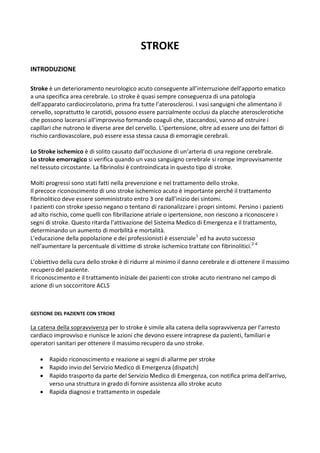 STROKE
INTRODUZIONE
Stroke è un deterioramento neurologico acuto conseguente all’interruzione dell’apporto ematico
a una specifica area cerebrale. Lo stroke è quasi sempre conseguenza di una patologia
dell'apparato cardiocircolatorio, prima fra tutte l'aterosclerosi. I vasi sanguigni che alimentano il
cervello, soprattutto le carotidi, possono essere parzialmente occlusi da placche aterosclerotiche
che possono lacerarsi all'improvviso formando coaguli che, staccandosi, vanno ad ostruire i
capillari che nutrono le diverse aree del cervello. L'ipertensione, oltre ad essere uno dei fattori di
rischio cardiovascolare, può essere essa stessa causa di emorragie cerebrali.
Lo Stroke ischemico è di solito causato dall’occlusione di un’arteria di una regione cerebrale.
Lo stroke emorragico si verifica quando un vaso sanguigno cerebrale si rompe improvvisamente
nel tessuto circostante. La fibrinolisi è controindicata in questo tipo di stroke.
Molti progressi sono stati fatti nella prevenzione e nel trattamento dello stroke.
Il precoce riconoscimento di uno stroke ischemico acuto è importante perché il trattamento
fibrinolitico deve essere somministrato entro 3 ore dall’inizio dei sintomi.
I pazienti con stroke spesso negano o tentano di razionalizzare i propri sintomi. Persino i pazienti
ad alto rischio, come quelli con fibrillazione atriale o ipertensione, non riescono a riconoscere i
segni di stroke. Questo ritarda l’attivazione del Sistema Medico di Emergenza e il trattamento,
determinando un aumento di morbilità e mortalità.
L’educazione della popolazione e dei professionisti è essenziale1
ed ha avuto successo
nell’aumentare la percentuale di vittime di stroke ischemico trattate con fibrinolitici.2-4
L’obiettivo della cura dello stroke è di ridurre al minimo il danno cerebrale e di ottenere il massimo
recupero del paziente.
Il riconoscimento e il trattamento iniziale dei pazienti con stroke acuto rientrano nel campo di
azione di un soccorritore ACLS
GESTIONE DEL PAZIENTE CON STROKE
La catena della sopravvivenza per lo stroke è simile alla catena della sopravvivenza per l’arresto
cardiaco improvviso e riunisce le azioni che devono essere intraprese da pazienti, familiari e
operatori sanitari per ottenere il massimo recupero da uno stroke.
 Rapido riconoscimento e reazione ai segni di allarme per stroke
 Rapido invio del Servizio Medico di Emergenza (dispatch)
 Rapido trasporto da parte del Servizio Medico di Emergenza, con notifica prima dell’arrivo,
verso una struttura in grado di fornire assistenza allo stroke acuto
 Rapida diagnosi e trattamento in ospedale
 
