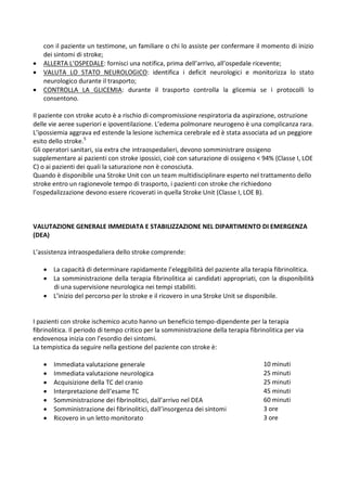 con il paziente un testimone, un familiare o chi lo assiste per confermare il momento di inizio
dei sintomi di stroke;
 ALLERTA L’OSPEDALE: fornisci una notifica, prima dell’arrivo, all’ospedale ricevente;
 VALUTA LO STATO NEUROLOGICO: identifica i deficit neurologici e monitorizza lo stato
neurologico durante il trasporto;
 CONTROLLA LA GLICEMIA: durante il trasporto controlla la glicemia se i protocolli lo
consentono.
Il paziente con stroke acuto è a rischio di compromissione respiratoria da aspirazione, ostruzione
delle vie aeree superiori e ipoventilazione. L’edema polmonare neurogeno è una complicanza rara.
L’ipossiemia aggrava ed estende la lesione ischemica cerebrale ed è stata associata ad un peggiore
esito dello stroke.5
Gli operatori sanitari, sia extra che intraospedalieri, devono somministrare ossigeno
supplementare ai pazienti con stroke ipossici, cioè con saturazione di ossigeno < 94% (Classe I, LOE
C) o ai pazienti dei quali la saturazione non è conosciuta.
Quando è disponibile una Stroke Unit con un team multidisciplinare esperto nel trattamento dello
stroke entro un ragionevole tempo di trasporto, i pazienti con stroke che richiedono
l’ospedalizzazione devono essere ricoverati in quella Stroke Unit (Classe I, LOE B).
VALUTAZIONE GENERALE IMMEDIATA E STABILIZZAZIONE NEL DIPARTIMENTO DI EMERGENZA
(DEA)
L’assistenza intraospedaliera dello stroke comprende:
 La capacità di determinare rapidamente l’eleggibilità del paziente alla terapia fibrinolitica.
 La somministrazione della terapia fibrinolitica ai candidati appropriati, con la disponibilità
di una supervisione neurologica nei tempi stabiliti.
 L’inizio del percorso per lo stroke e il ricovero in una Stroke Unit se disponibile.
I pazienti con stroke ischemico acuto hanno un beneficio tempo-dipendente per la terapia
fibrinolitica. Il periodo di tempo critico per la somministrazione della terapia fibrinolitica per via
endovenosa inizia con l’esordio dei sintomi.
La tempistica da seguire nella gestione del paziente con stroke è:
 Immediata valutazione generale 10 minuti
 Immediata valutazione neurologica 25 minuti
 Acquisizione della TC del cranio 25 minuti
 Interpretazione dell’esame TC 45 minuti
 Somministrazione dei fibrinolitici, dall’arrivo nel DEA 60 minuti
 Somministrazione dei fibrinolitici, dall’insorgenza dei sintomi 3 ore
 Ricovero in un letto monitorato 3 ore
 