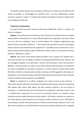 Gli operatori sanitari devono essere in grado di: determinare il tempo trascorso dall’inizio dei
sintomi, provvedere al monitoraggio dei parametri virali e alla loro stabilizzazione quando
necessario, eseguire il “triage” e il trasporto del paziente all’ospedale più idoneo in grado fornire
le cure adeguate ad ogni caso.
Trattamento Preospedaliero
La terapia iniziale può essere riassunta nell’acronimo MANO (M= morfina, A= aspirina, N=
nitrati, O= ossigeno).
Ossigeno: viene solitamente somministrato a tutti i pazienti con un dolore toracico di sospetta
natura ischemica. Nonostante non ci siano sufficienti evidenze per supportare il suo uso di routine
nei casi di SCA non complicata,7
studi su animali indicano che l’ossigeno supplementare può
limitare il danno miocardico ischemico.8 - 11
Uno studio di caso-controllo ha trovato che l’ossigeno
riduce l’entità del sovraslivellamento del segmento ST.12
Dovrebbe essere somministrato a tutti i
pazienti che presentano dispnea, segni di insufficienza cardiaca, shock o con saturazione arteriosa
periferica < 94% (Classe I, LOE C).13
Aspirina: deve essere somministrata appena possibile a tutti i pazienti con sospetta SCA, a
meno che il paziente non sia allergico o presenti emorragia gastrointestinale attiva (Classe I, LOE
A). Il dosaggio consigliato va da 160 (Classe I, LOE B) a 325 mg (Classe I, LOE C) da masticare e
deglutire. L’aspirina produce una rapida e quasi totale inibizione della produzione di tromboxano
A2, riduce la probabilità di riocclusione coronarica e di eventi ischemici ricorrenti dopo terapia
fibrinolitica. Determina riduzione della mortalità e produce un effetto aggiuntivo alla terapia con
streptokinasi,3
come dimostrato dallo studio ISIS-2 (Second International Study of Infarct Survival).
L’aspirina è efficace anche nei pazienti con UA/NSTEMI.
Nitrati: la nitroglicerina è un efficace analgesico per il dolore toracico di tipo ischemico. I
nitrati hanno benefici effetti che comprendono la dilatazione delle arterie coronarie (in particolare
della regione della rottura della placca), del letto arterioso periferico e dei vasi venosi di
capacitanza. La somministrazione può essere fatta per via sublinguale 1 cp 0,4 mg o spray 1-2 puff
s.l. ripetibili (max 3 volte) ogni 3-5 min nei casi in cui persiste il dolore e se il paziente rimane
emodinamicamente stabile (pressione arteriosa sistolica > 90 mmHg o riduzione non superiore a
30 mmHg rispetto a quella basale) con una frequenza cardiaca compresa tra 50 e 100 battiti al
minuto (Classe I, LOE B). Sono controindicati nel IMA del ventricolo destro (Classe III, LOE C), che
deve essere sospettato in caso di IMA inferiore, perché questi pazienti dipendono da un adeguato
 