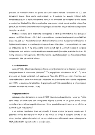 precarico al ventricolo destro. In questo caso può essere indicata l’esecuzione di ECG con
derivazioni destre. Sono anche controindicati se il paziente ha assunto inibitori delle
fosfodiesterasi-5 per la disfunzione erettile, nelle 24 ore precedenti per il sildenafil e nelle 48 ore
precedenti per il tadalafil. La riduzione del dolore toracico con i nitrati non né sensibile né specifica
per SCA, dal momento che anche dolori di origine gastrointestinale o legati ad altre cause possono
rispondere ai nitrati.
Morfina: è indicata per il dolore che non risponde ai nitrati (somministrati a dose piena) nei
pazienti con STEMI (Classe I, LOE C). Può essere utilizzata con cautela nei pazienti con AI/NSTEMI
(Classe IIa, LOE C).14
Possiede favorevoli effetti emodinamici: riduce il precarico ventricolare e il
fabbisogno di ossigeno principalmente attraverso la venodilatazione. La somministrazione è per
via endovenosa da 2 a 4 mg che possono essere ripetuti ogni 5-15 minuti in caso di analgesia
inadeguata e se il paziente rimane emodinamicamente stabile (pressione arteriosa sistolica > 90
mmHg o riduzione non superiore a 30 mmHg rispetto a quella basale) con una frequenza cardiaca
compresa tra 50 e 100 battiti al minuto.
ECG Preospedaliero
L’uso dell’ECG a 12 derivazioni preospedaliero consente di accelerare la diagnosi e accorciare i
tempi per terapia di riperfusione (fibrinolisi15 - 16
o angioplastica percutanea – PTCA17 - 18
), senza
provocare un ritardo sostanziale nel raggiungere l’ospedale. L’ECG può essere trasmesso per
l’interpretazione da parte di un medico e l’attivazione dell’ospedale che deve ricevere un paziente
con STEMI. La sicurezza, la fattibilità e la praticabilità dell’ECG preospedaliero a 12 derivazioni
sono ben documentate (Classe I, LOE B).
Triage preospedaliero
L’adeguato triage del paziente in corso di STEMI riduce in modo significativo i tempi per l’inizio
della terapia di riperfusione con conseguente migliore outcome. In un grande studio clinico
controllato, la mortalità era significativamente ridotta quando il tempo di trasporto era inferiore a
30 minuti (8,9% versus 1,9%).19
In un sistema ospedaliero dove un intervallo di tempo stimato dal primo contatto con il
paziente e l’inizio della terapia con PTCA è < 90 minuti e il tempo di trasporto stimato è < 30
minuti, sembra ragionevole trasferire il paziente direttamente all’ospedale capace di eseguire la
PTCA, saltando altri ospedali anche se sono più vicini.
 