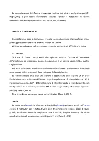 La somministrazione in infusione endovenosa continua può iniziare con bassi dosaggi (0.1
mcg/Kg/min) e può essere incrementata titolando l’effetto e rispettando le relative
controindicazioni dell’impiego dei nitrati (IMA destro, PAS < 90mmHg).
TERAPIA POST- RIPERFUSIONE
Immediatamente dopo la riperfusione, avvenuta con mezzi meccanici o farmacologici, le linee
guida suggeriscono di continuare la terapia con ASA ed Eparina.
Altri due farmaci devono inoltre essere precocemente somministrati: ACE-Inibitori e statine
ACE–inibitori
Si tratta di farmaci antipertensivi che agiscono inibendo l’enzima di conversione
dell’angiotensina ed impediscono dunque la produzione di un potente vasocostrittore quale è
l’angiotensina I.
Essi sono implicati nel rimodellamento cardiaco post-infartuale, nella riduzione dell’impatto
neuro umorale ed incrementano il flusso collaterale dell’area ischemica.
La somministrazione orale di un ACE-inibitore è raccomandata entro le prime 24 ore dopo
l’inizio dei sintomi in pazienti con STEMI con congestione polmonare o frazione di eiezione < 40 %,
in assenza di ipotensione (SBP < 100 mmHg o meno di 30 mmHg rispetto al valore basale) (Classe I,
LOE A). Sono anche indicati nei pazienti con IMA che non vengono sottoposti a terapia riperfusiva
precoce (Classe IIa, LOE B).
Nelle prime 24 ore non devono essere somministrati ev (Classe III, LOE C).
Statine
Le statine sono farmaci che inibiscono la sintesi del colesterolo endogeno agendo sull'enzima
3-idrossi-3-metilglutaril-CoA reduttasi. Diversi studi dimostrano come essi siano capaci di ridurre
gli indici di infiammazione e le complicanze come il reinfarto, l’angina ricorrente e le aritmie
quando somministrati precocemente, entro le prime 24 ore (Classe I, LOE C).
 
