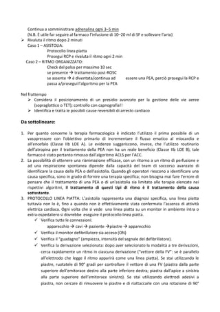 Continua a somministrare adrenalina ogni 3–5 min
(N.B. Ė utile far seguire al farmaco l’infusione di 10–20 ml di SF e sollevare l’arto)
 Rivaluta il ritmo dopo 2 minuti
Caso 1 – ASISTOLIA:
Protocollo linea piatta
Prosegui RCP e rivaluta il ritmo ogni 2 min
Caso 2 – RITMO ORGANIZZATO:
Check del polso per massimo 10 sec
se presente  trattamento post-ROSC
se assente  è diventata/continua ad essere una PEA, perciò prosegui la RCP e
passa a/prosegui l’algoritmo per la PEA
Nel frattempo
 Considera il posizionamento di un presidio avanzato per la gestione delle vie aeree
(sopraglottico o TET); controllo con capnografia!!
 Identifica e tratta le possibili cause reversibili di arresto cardiaco
Da sottolineare:
1. Per quanto concerne la terapia farmacologica è indicato l’utilizzo il prima possibile di un
vasopressore con l’obiettivo primario di incrementare il flusso ematico al miocardio e
all’encefalo (Classe IIb LOE A). Le evidenze suggeriscono, invece, che l’utilizzo routinario
dell’atropina per il trattamento della PEA non ha un reale beneficio (Classe IIb LOE B), tale
farmaco è stato pertanto rimosso dall’algoritmo ACLS per l’ACC.
2. La possibilità di ottenere una rianimazione efficace, con un ritorno a un ritmo di perfusione e
ad una respirazione spontanea dipende dalla capacità del team di soccorso avanzato di
identificare la causa della PEA o dell'asistolia. Quando gli operatori riescono a identificare una
causa specifica, sono in grado di fornire una terapia specifica; non bisogna mai fare l'errore di
pensare che il trattamento di una PEA o di un'asistolia sia limitato alle terapie elencate nei
rispettivi algoritmi, il trattamento di questi tipi di ritmo è il trattamento della causa
sottostante.
3. PROTOCOLLO LINEA PIATTA: L’asistolia rappresenta una diagnosi specifica, una linea piatta
tuttavia non lo è, fino a quando non è effettivamente stata confermata l’assenza di attività
elettrica cardiaca. Ogni volta che si vede una linea piatta su un monitor in ambiente intra o
extra-ospedaliero si dovrebbe eseguire il protocollo linea piatta.
 Verifica tutte le connessioni:
apparecchio  cavi  paziente piastre  apparecchio
 Verifica il monitor defibrillatore sia acceso (ON)
 Verifica il “guadagno” (ampiezza, intensità del segnale del defibrillatore).
 Verifica la derivazione selezionata: dopo aver selezionato la modalità a tre derivazioni,
cerca rapidamente un ritmo in ciascuna derivazione (“vettore della FV”: se è parallelo
all’elettrodo che legge il ritmo apparirà come una linea piatta). Se stai utilizzando le
piastre, ruotatele di 90° gradi per controllare il vettore di una FV (piastra dalla parte
superiore dell’emitorace destro alla parte inferiore destra; piastra dall'apice a sinistra
alla parte superiore dell’emitorace sinistro). Se stai utilizzando elettrodi adesivi a
piastra, non cercare di rimuovere le piastre e di riattaccarle con una rotazione di 90°
 