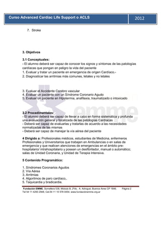 Curso Advanced Cardiac Life Support o ACLS                                                           2012
       11


            7. Stroke




       3. Objetivos

       3.1 Conceptuales:
       - El alumno deberá ser capaz de conocer los signos y síntomas de las patologías
       cardíacas que pongan en peligro la vida del paciente
       1. Evaluar y tratar un paciente en emergencia de origen Cardíaco.-
       2. Diagnosticar las arritmias más comunes, letales y no letales



       3. Evaluar el Accidente Cerebro vascular
       4. Evaluar un paciente con un Síndrome Coronario Agudo
       5. Evaluar un paciente en Hipotermia, anafilaxia, traumatizado o intoxicado



       3.2 Procedimentales:
       - El alumno deberá ser capaz de llevar a cabo en forma sistemática y profunda
       una evaluación general y focalizada de las patologías Cardíacas
       - Deberá ser capaz de evaluarlas y tratarlas de acuerdo a las necesidades
       normalizadas de las mismas
       - Deberá ser capaz de manejar la vía aérea del paciente

       4 Dirigido a: Profesionales médicos, estudiantes de Medicina, enfermeros
       Profesionales y Universitarios que trabajen en Ambulancias o en salas de
       emergencia y que realicen atenciones de emergencias en el ámbito pre-
       hospitalario/ intrahospitalario y posean un desfibrilador, manual o automático;
       salas de Unidad Coronaria, y Unidad de Terapia Intensiva.

       5 Contenido Programático:

       1. Síndromes Coronarios Agudos
       2. Vía Aérea
       3. Arritmias
       4. Algoritmos de paro cardíaco,.
       5. Taquicardia y bradicardia.

       Fundación EMME, Somellera 538, Módulo B, 2ºdo, A. Adrogué, Buenos Aires CP 1846.   Página 2
       Tel 54 11 4293 2948, Cel.54 11 15 578 0454. www.fundaciónemme.org.ar
 