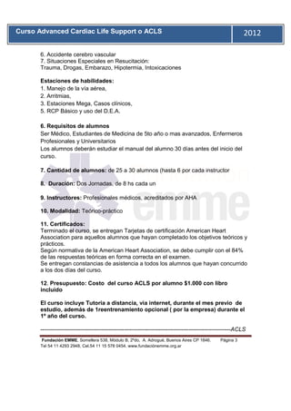 Curso Advanced Cardiac Life Support o ACLS                                                                    2012
       11


       6. Accidente cerebro vascular
       7. Situaciones Especiales en Resucitación:
       Trauma, Drogas, Embarazo, Hipotermia, Intoxicaciones

       Estaciones de habilidades:
       1. Manejo de la vía aérea,
       2. Arritmias,
       3. Estaciones Mega, Casos clínicos,
       5. RCP Básico y uso del D.E.A.

       6. Requisitos de alumnos
       Ser Médico, Estudiantes de Medicina de 5to año o mas avanzados, Enfermeros
       Profesionales y Universitarios
       Los alumnos deberán estudiar el manual del alumno 30 días antes del inicio del
       curso.

       7. Cantidad de alumnos: de 25 a 30 alumnos (hasta 6 por cada instructor

       8. Duración: Dos Jornadas, de 8 hs cada un

       9. Instructores: Profesionales médicos, acreditados por AHA

       10. Modalidad: Teórico-práctico

       11. Certificados:
       Terminado el curso, se entregan Tarjetas de certificación American Heart
       Association para aquellos alumnos que hayan completado los objetivos teóricos y
       prácticos.
       Según normativa de la American Heart Association, se debe cumplir con el 84%
       de las respuestas teóricas en forma correcta en el examen.
       Se entregan constancias de asistencia a todos los alumnos que hayan concurrido
       a los dos días del curso.

       12. Presupuesto: Costo del curso ACLS por alumno $1.000 con libro
       incluido

       El curso incluye Tutoria a distancia, via internet, durante el mes previo de
       estudio, además de 1reentrenamiento opcional ( por la empresa) durante el
       1º año del curso.

       ----------------------------------------------------------------------------------------------------ACLS
       Fundación EMME, Somellera 538, Módulo B, 2ºdo, A. Adrogué, Buenos Aires CP 1846.           Página 3
       Tel 54 11 4293 2948, Cel.54 11 15 578 0454. www.fundaciónemme.org.ar
 