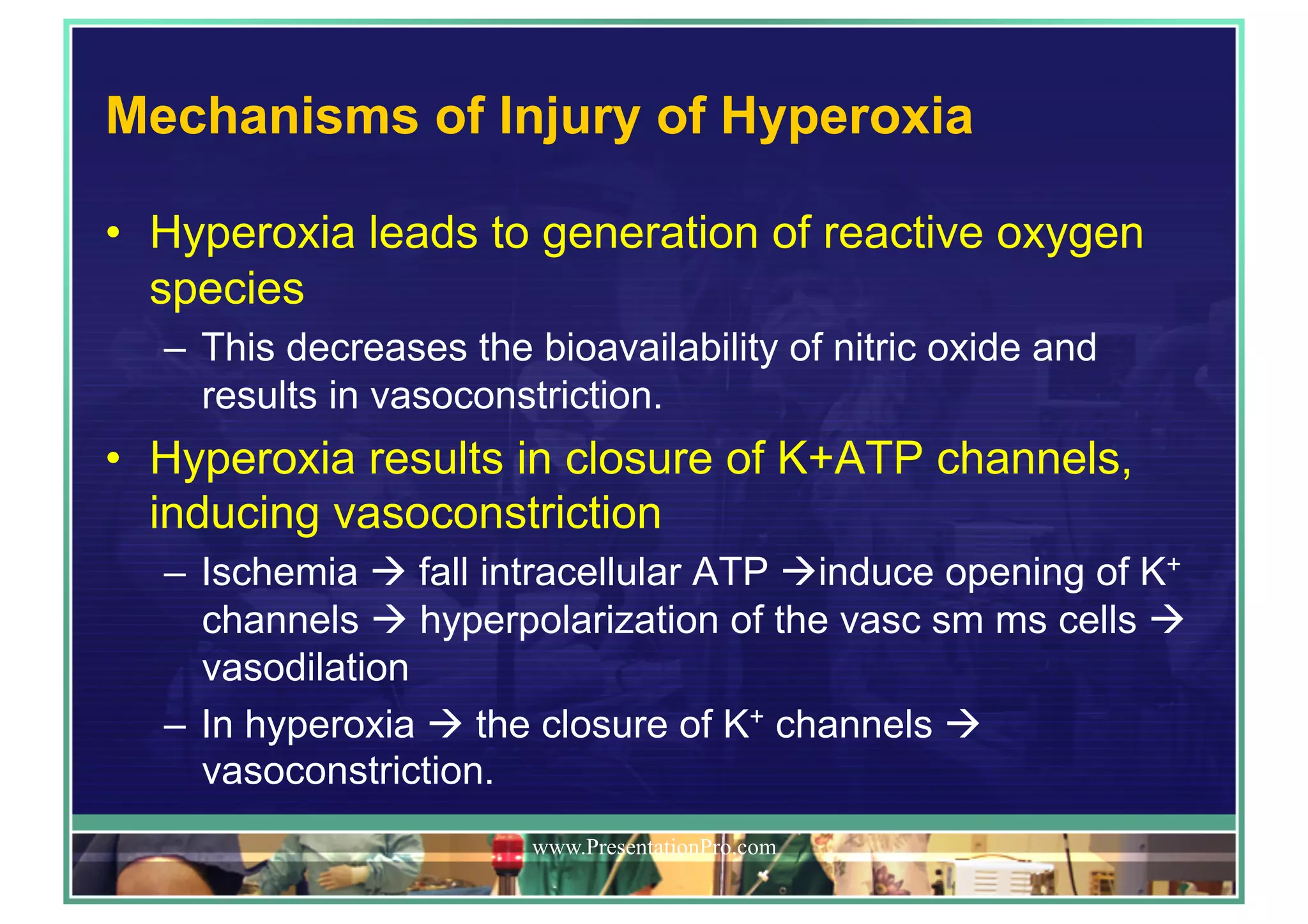Mechanisms of Injury of Hyperoxia
•  Hyperoxia leads to generation of reactive oxygen
species
–  This decreases the bioavailability of nitric oxide and
results in vasoconstriction.
•  Hyperoxia results in closure of K+ATP channels,
inducing vasoconstriction
–  Ischemia ! fall intracellular ATP !induce opening of K+
channels ! hyperpolarization of the vasc sm ms cells !
vasodilation
–  In hyperoxia ! the closure of K+ channels !
vasoconstriction.
www.PresentationPro.com
 