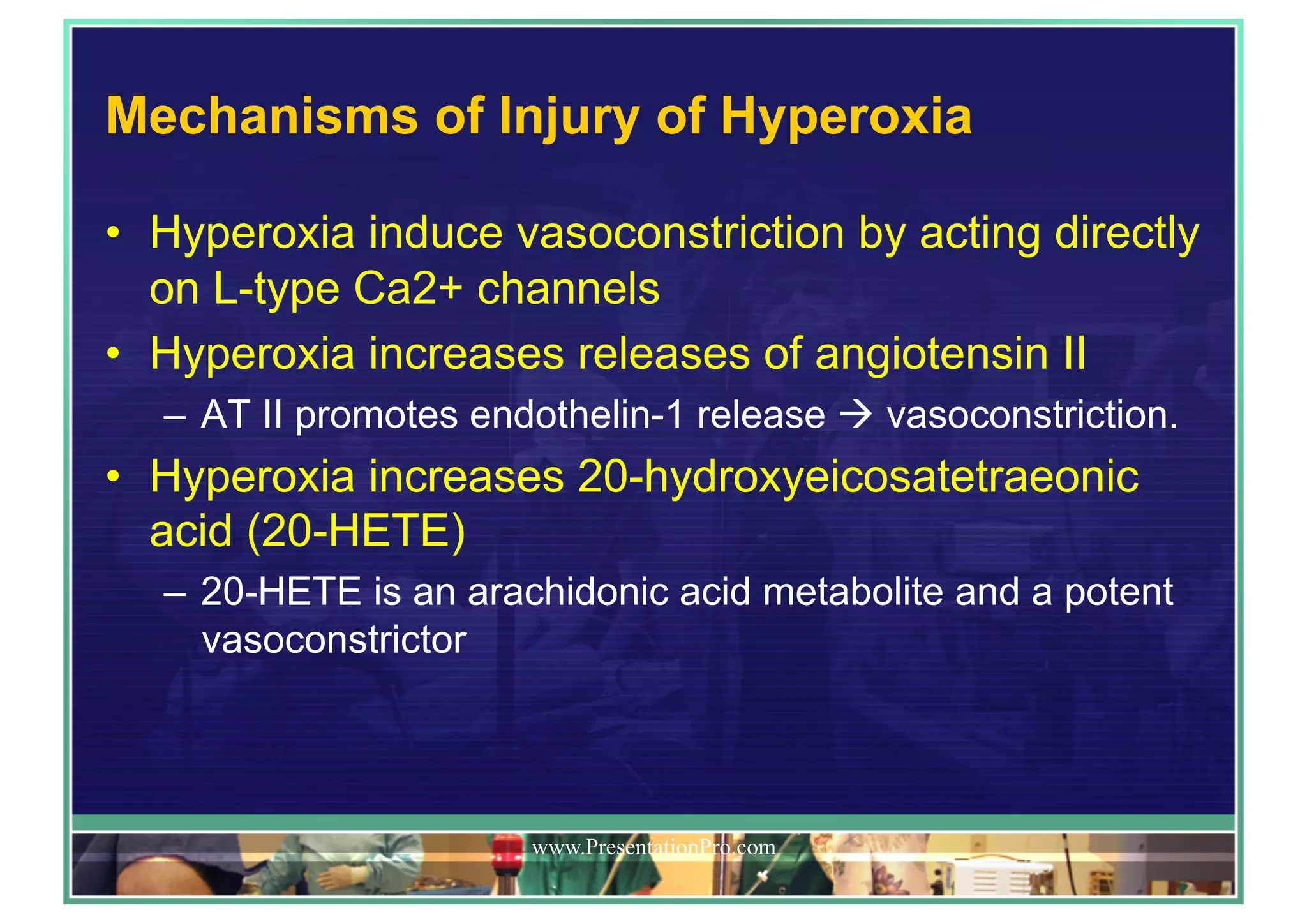 Mechanisms of Injury of Hyperoxia
•  Hyperoxia induce vasoconstriction by acting directly
on L-type Ca2+ channels
•  Hyperoxia increases releases of angiotensin II
–  AT II promotes endothelin-1 release ! vasoconstriction.
•  Hyperoxia increases 20-hydroxyeicosatetraeonic
acid (20-HETE)
–  20-HETE is an arachidonic acid metabolite and a potent
vasoconstrictor
www.PresentationPro.com
 