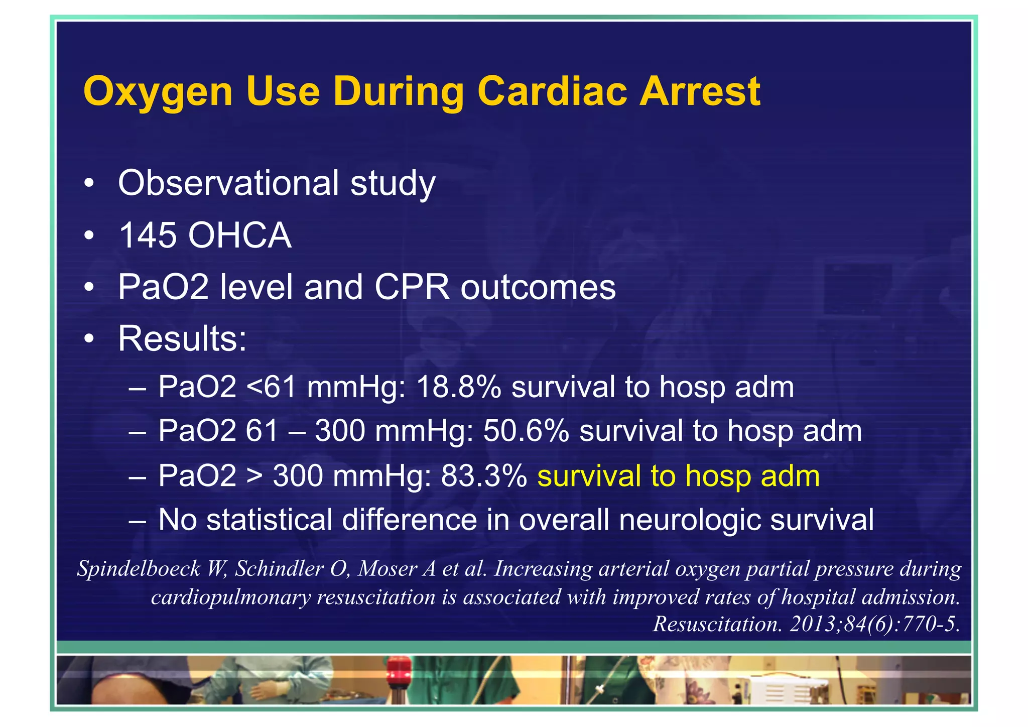 Oxygen Use During Cardiac Arrest
•  Observational study
•  145 OHCA
•  PaO2 level and CPR outcomes
•  Results:
–  PaO2 <61 mmHg: 18.8% survival to hosp adm
–  PaO2 61 – 300 mmHg: 50.6% survival to hosp adm
–  PaO2 > 300 mmHg: 83.3% survival to hosp adm
–  No statistical difference in overall neurologic survival
Spindelboeck W, Schindler O, Moser A et al. Increasing arterial oxygen partial pressure during
cardiopulmonary resuscitation is associated with improved rates of hospital admission.
Resuscitation. 2013;84(6):770-5.
 