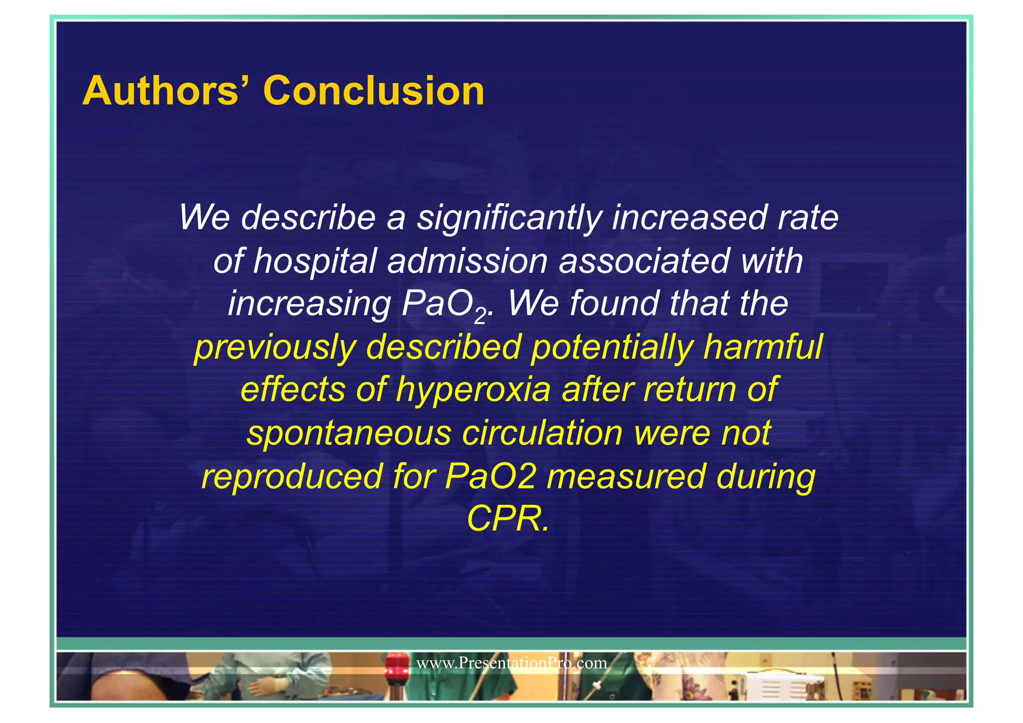 Authors’ Conclusion
www.PresentationPro.com
We describe a significantly increased rate
of hospital admission associated with
increasing PaO2. We found that the
previously described potentially harmful
effects of hyperoxia after return of
spontaneous circulation were not
reproduced for PaO2 measured during
CPR.
 