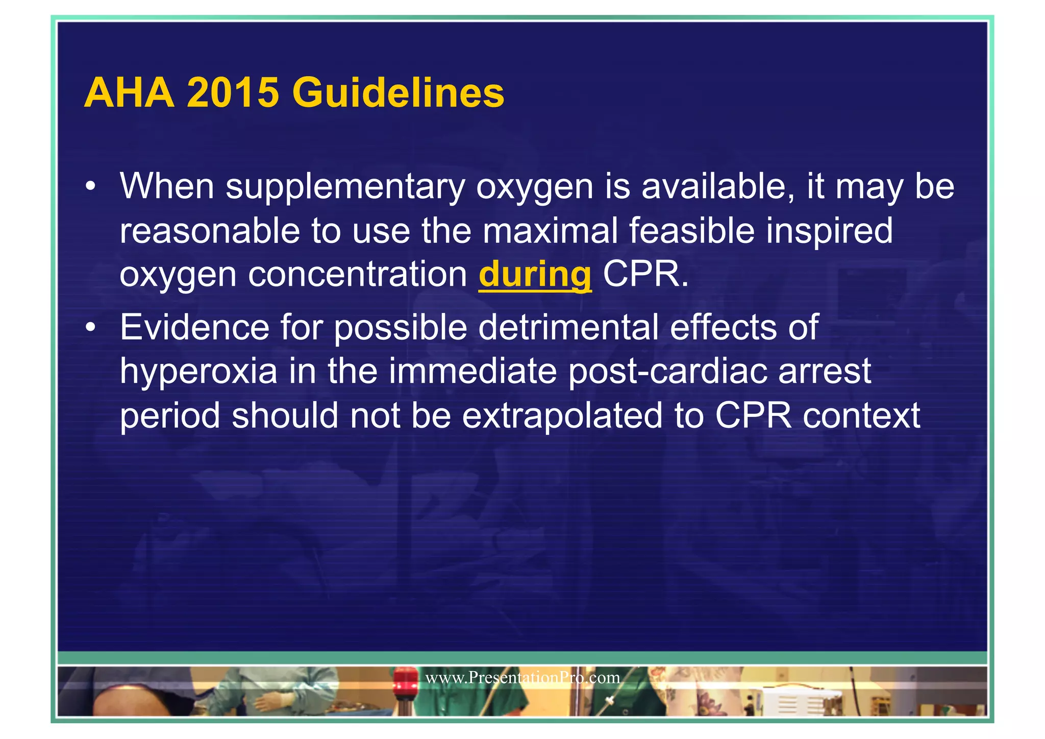 AHA 2015 Guidelines
•  When supplementary oxygen is available, it may be
reasonable to use the maximal feasible inspired
oxygen concentration during CPR.
•  Evidence for possible detrimental effects of
hyperoxia in the immediate post-cardiac arrest
period should not be extrapolated to CPR context
www.PresentationPro.com
 
