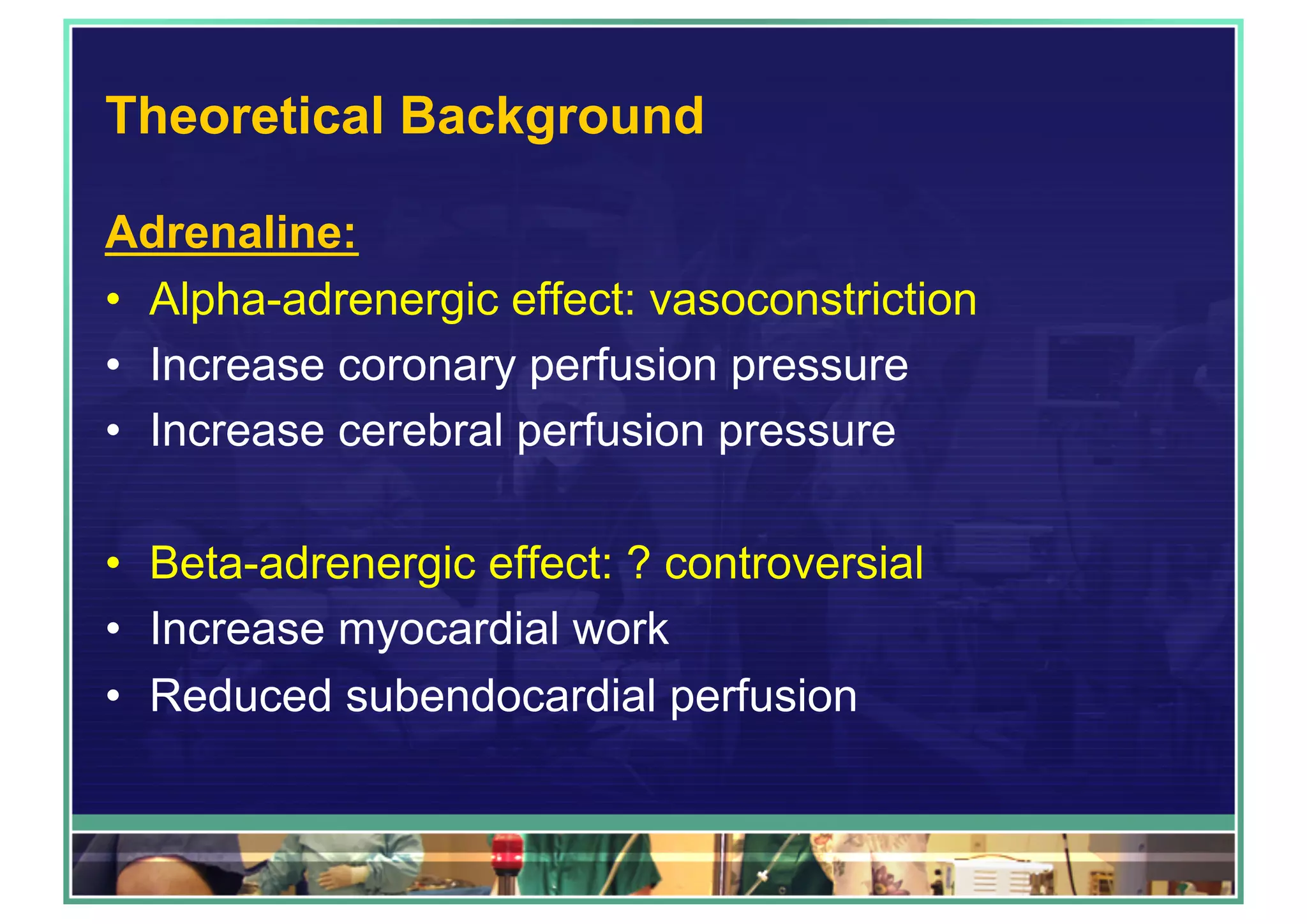 Theoretical Background
Adrenaline:
•  Alpha-adrenergic effect: vasoconstriction
•  Increase coronary perfusion pressure
•  Increase cerebral perfusion pressure
•  Beta-adrenergic effect: ? controversial
•  Increase myocardial work
•  Reduced subendocardial perfusion
 