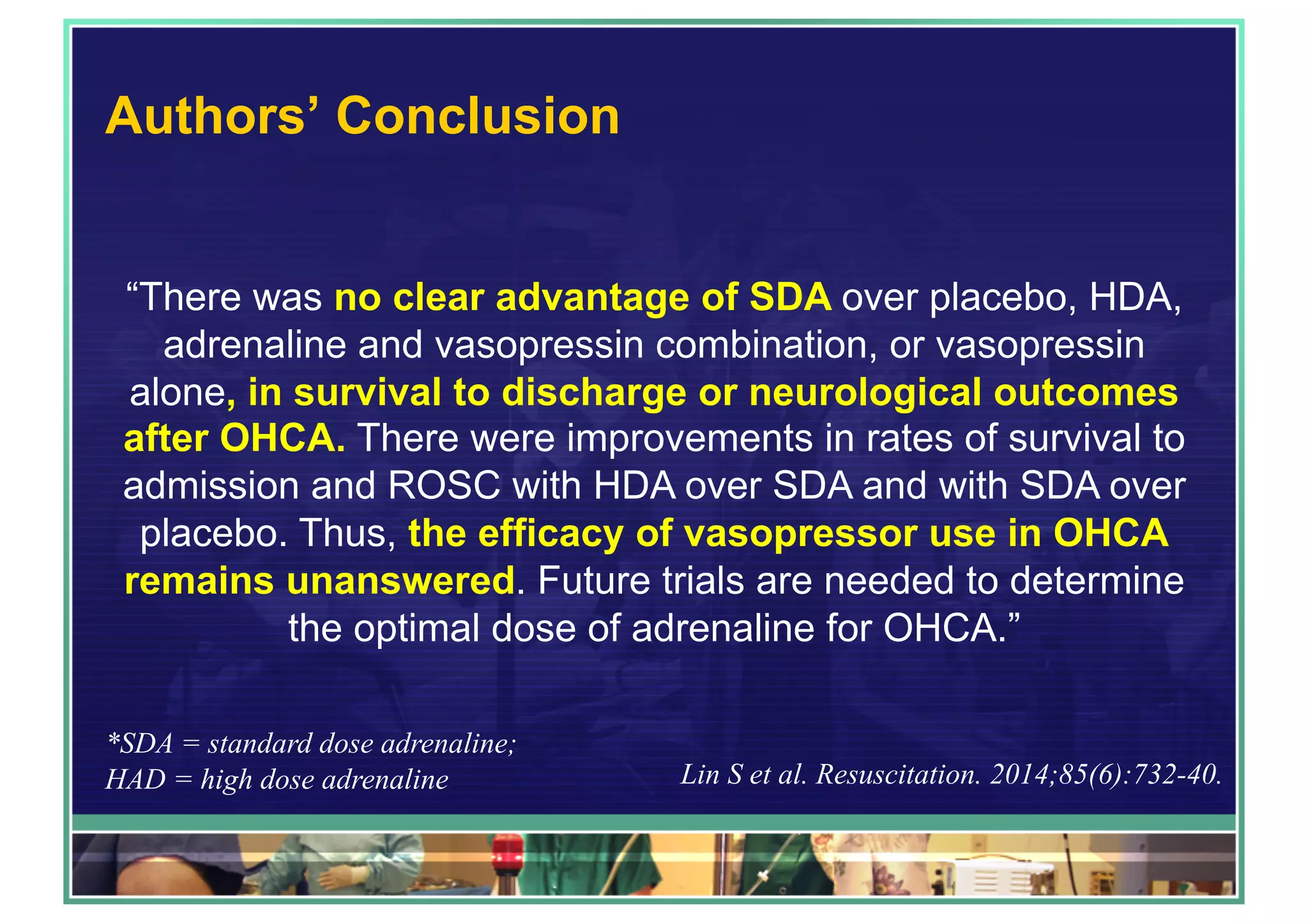 Authors’ Conclusion
“There was no clear advantage of SDA over placebo, HDA,
adrenaline and vasopressin combination, or vasopressin
alone, in survival to discharge or neurological outcomes
after OHCA. There were improvements in rates of survival to
admission and ROSC with HDA over SDA and with SDA over
placebo. Thus, the efficacy of vasopressor use in OHCA
remains unanswered. Future trials are needed to determine
the optimal dose of adrenaline for OHCA.”
*SDA = standard dose adrenaline;
HAD = high dose adrenaline Lin S et al. Resuscitation. 2014;85(6):732-40.
 