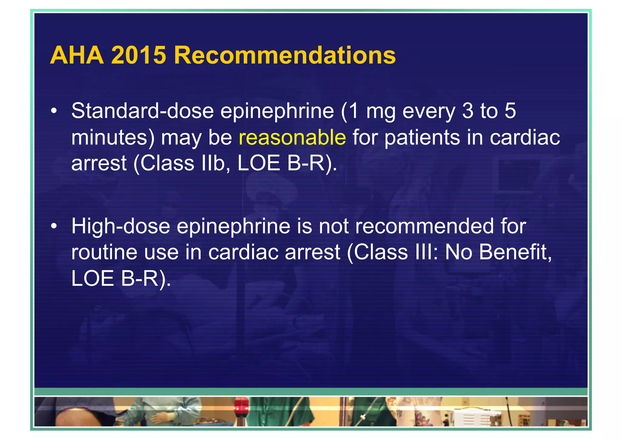 AHA 2015 Recommendations
•  Standard-dose epinephrine (1 mg every 3 to 5
minutes) may be reasonable for patients in cardiac
arrest (Class IIb, LOE B-R).
•  High-dose epinephrine is not recommended for
routine use in cardiac arrest (Class III: No Benefit,
LOE B-R).
 