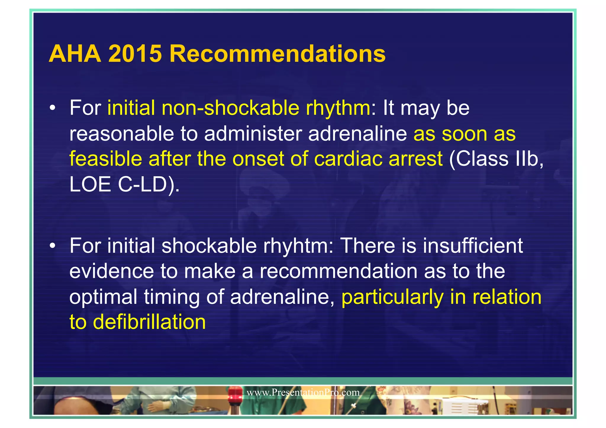 AHA 2015 Recommendations
•  For initial non-shockable rhythm: It may be
reasonable to administer adrenaline as soon as
feasible after the onset of cardiac arrest (Class IIb,
LOE C-LD).
•  For initial shockable rhyhtm: There is insufficient
evidence to make a recommendation as to the
optimal timing of adrenaline, particularly in relation
to defibrillation
www.PresentationPro.com
 